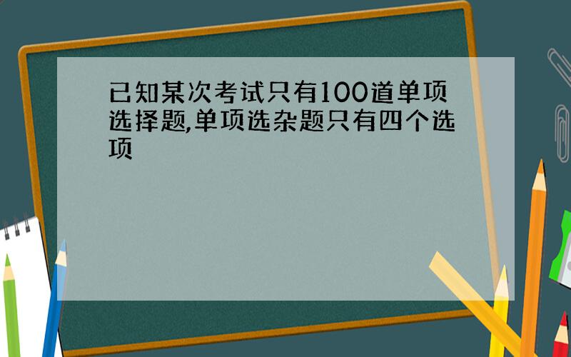 已知某次考试只有100道单项选择题,单项选杂题只有四个选项