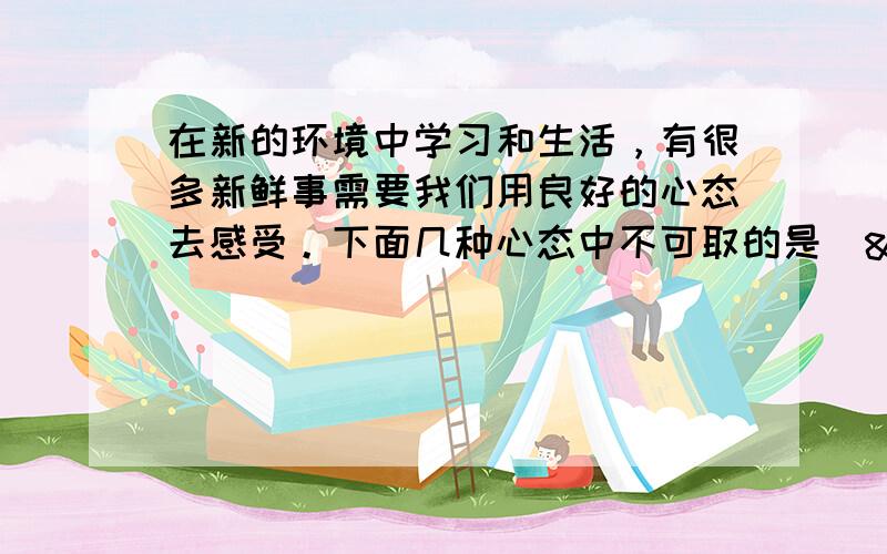 在新的环境中学习和生活，有很多新鲜事需要我们用良好的心态去感受。下面几种心态中不可取的是（  &nb