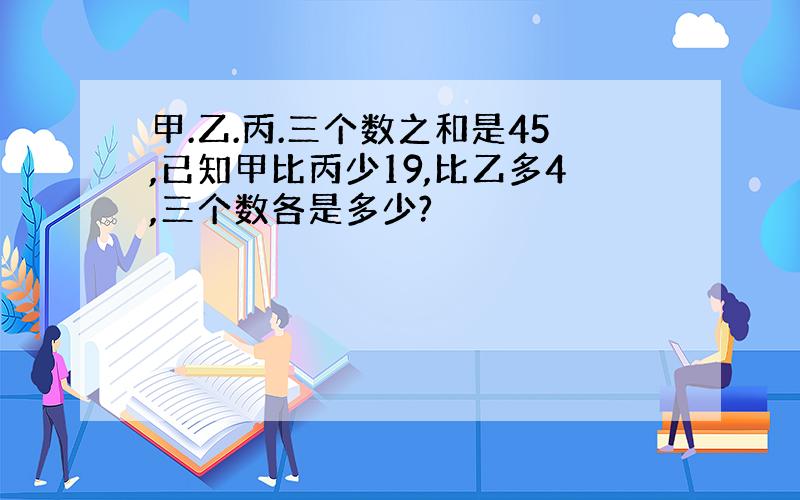 甲.乙.丙.三个数之和是45,已知甲比丙少19,比乙多4,三个数各是多少?