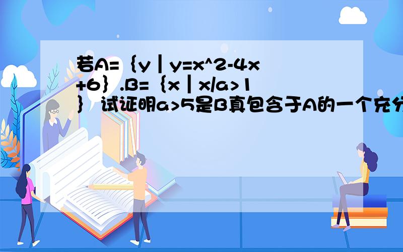 若A=｛y｜y=x^2-4x+6｝.B=｛x｜x/a>1｝ 试证明a>5是B真包含于A的一个充分