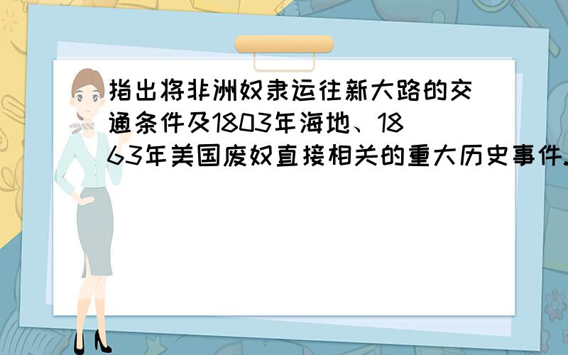 指出将非洲奴隶运往新大路的交通条件及1803年海地、1863年美国废奴直接相关的重大历史事件.慨括说明以...