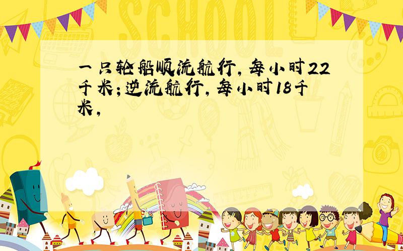 一只轮船顺流航行,每小时22千米；逆流航行,每小时18千米,