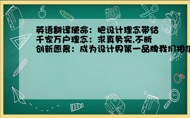 英语翻译使命：把设计理念带给千家万户理念：求真务实,不断创新愿景：成为设计界第一品牌我们相信,在这里,您将感受到一种全新