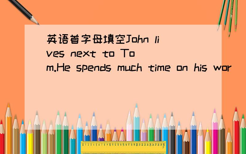 英语首字母填空John lives next to Tom.He spends much time on his wor