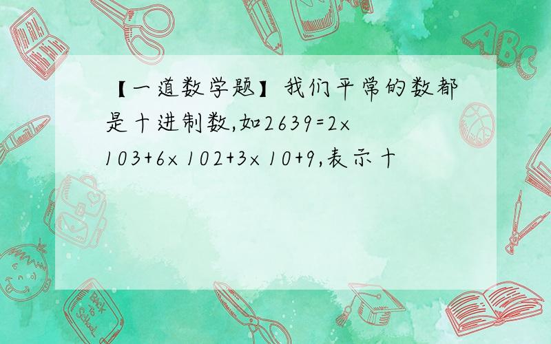 【一道数学题】我们平常的数都是十进制数,如2639=2×103+6×102+3×10+9,表示十