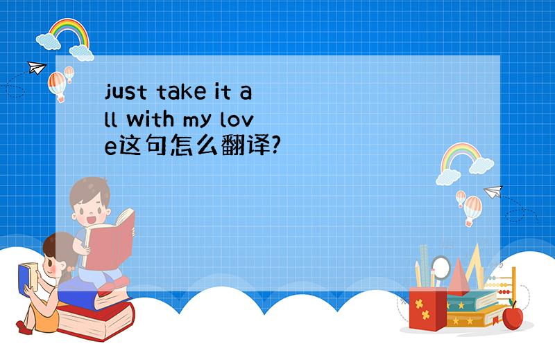 just take it all with my love这句怎么翻译?