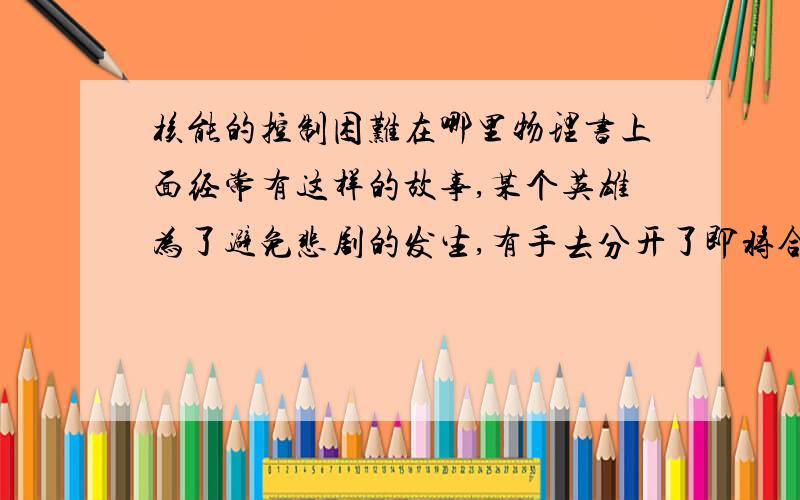 核能的控制困难在哪里物理书上面经常有这样的故事,某个英雄为了避免悲剧的发生,有手去分开了即将合并到一起的核燃料.这样的英