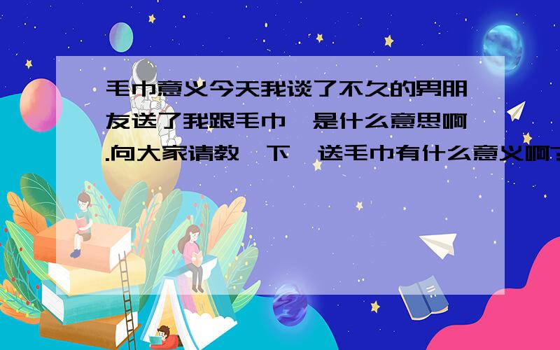 毛巾意义今天我谈了不久的男朋友送了我跟毛巾,是什么意思啊.向大家请教一下,送毛巾有什么意义啊?