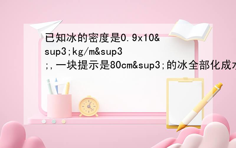 已知冰的密度是0.9x10³kg/m³,一块提示是80cm³的冰全部化成水后,水的质量?水