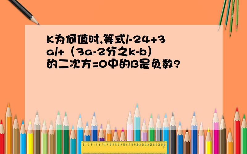 K为何值时,等式/-24+3a/+（3a-2分之k-b）的二次方=0中的B是负数?