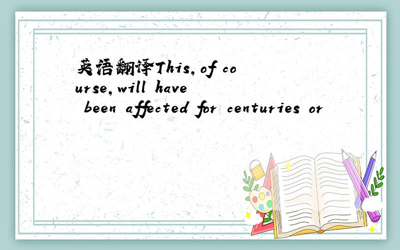 英语翻译This,of course,will have been affected for centuries or