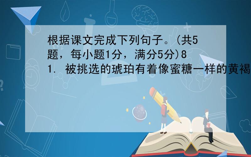 根据课文完成下列句子。(共5题，每小题1分，满分5分)81. 被挑选的琥珀有着像蜜糖一样的黄褐色。The amber w