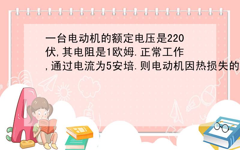 一台电动机的额定电压是220伏,其电阻是1欧姆.正常工作,通过电流为5安培.则电动机因热损失的功率是多少