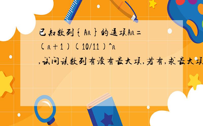 已知数列{An}的通项An=(n+1)(10/11)^n,试问该数列有没有最大项,若有,求最大项和项数.