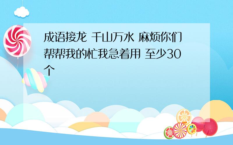 成语接龙 千山万水 麻烦你们帮帮我的忙我急着用 至少30个