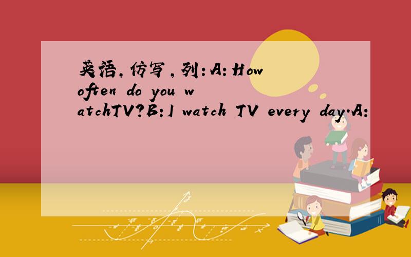 英语,仿写,列：A：How often do you watchTV?B:I watch TV every day.A: