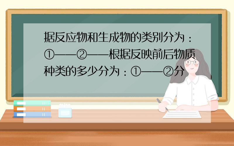 据反应物和生成物的类别分为：①——②——根据反映前后物质种类的多少分为：①——②分