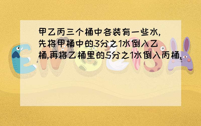 甲乙丙三个桶中各装有一些水,先将甲桶中的3分之1水倒入乙桶,再将乙桶里的5分之1水倒入丙桶,