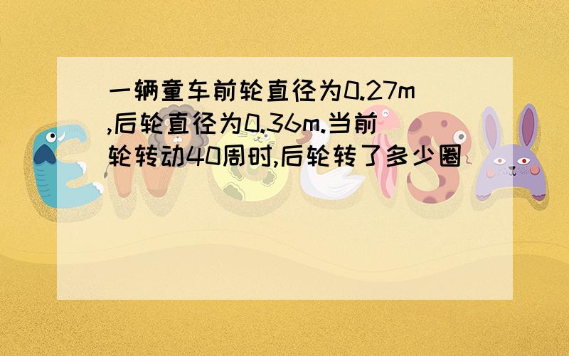 一辆童车前轮直径为0.27m,后轮直径为0.36m.当前轮转动40周时,后轮转了多少圈