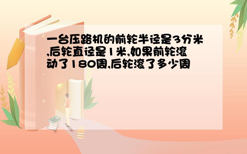 一台压路机的前轮半径是3分米,后轮直径是1米,如果前轮滚动了180周,后轮滚了多少周