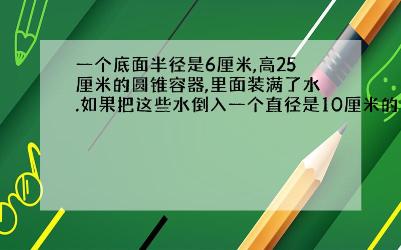 一个底面半径是6厘米,高25厘米的圆锥容器,里面装满了水.如果把这些水倒入一个直径是10厘米的圆柱形容器