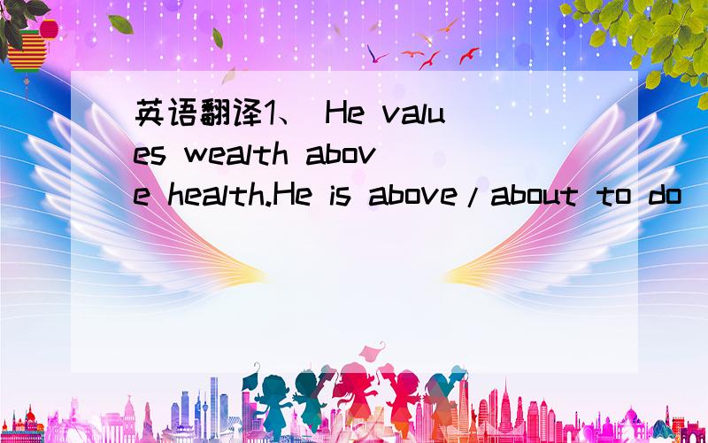 英语翻译1、 He values wealth above health.He is above/about to do