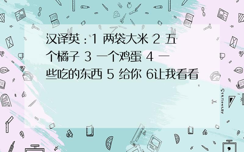 汉译英：1 两袋大米 2 五个橘子 3 一个鸡蛋 4 一些吃的东西 5 给你 6让我看看