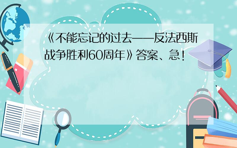 《不能忘记的过去——反法西斯战争胜利60周年》答案、急!