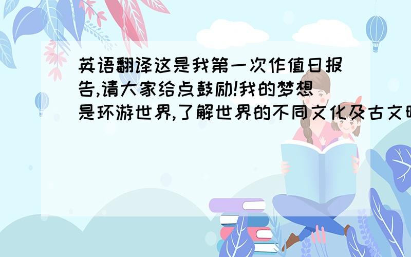 英语翻译这是我第一次作值日报告,请大家给点鼓励!我的梦想是环游世界,了解世界的不同文化及古文明,在有生之年让我了解这个世