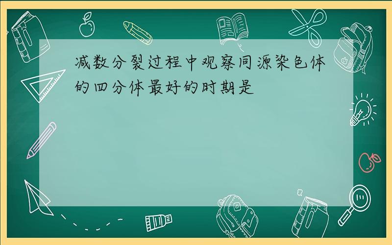 减数分裂过程中观察同源染色体的四分体最好的时期是