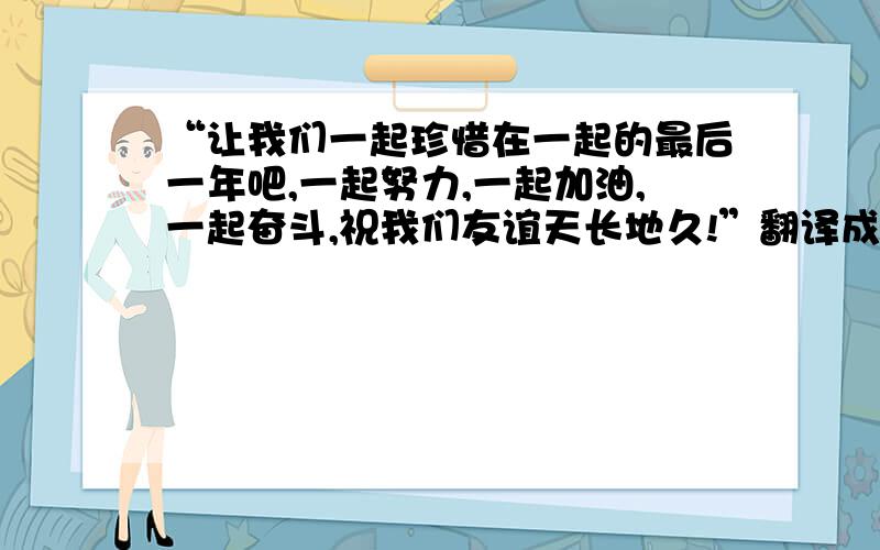 “让我们一起珍惜在一起的最后一年吧,一起努力,一起加油,一起奋斗,祝我们友谊天长地久!”翻译成英语