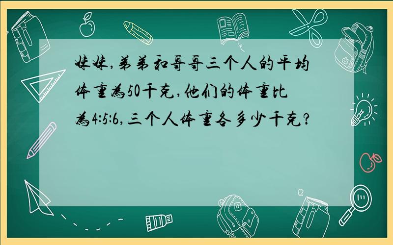 妹妹,弟弟和哥哥三个人的平均体重为50千克,他们的体重比为4:5:6,三个人体重各多少千克?