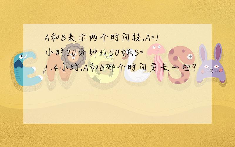 A和B表示两个时间段,A=1小时20分钟+100秒,B=1.4小时,A和B哪个时间更长一些?