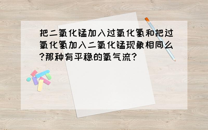 把二氧化锰加入过氧化氢和把过氧化氢加入二氧化锰现象相同么?那种有平稳的氧气流?