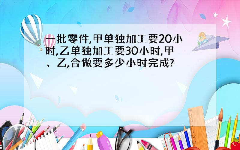 一批零件,甲单独加工要20小时,乙单独加工要30小时,甲、乙,合做要多少小时完成?