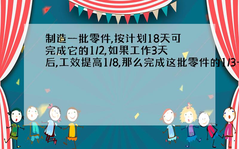 制造一批零件,按计划18天可完成它的1/2,如果工作3天后,工效提高1/8,那么完成这批零件的1/3一共需要多少