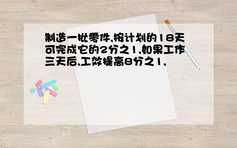 制造一批零件,按计划的18天可完成它的2分之1,如果工作三天后,工效提高8分之1,