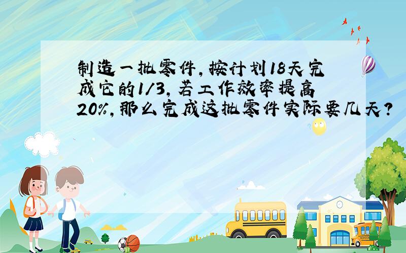 制造一批零件,按计划18天完成它的1/3,若工作效率提高20%,那么完成这批零件实际要几天?