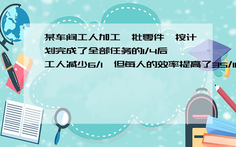 某车间工人加工一批零件,按计划完成了全部任务的1/4后,工人减少6/1,但每人的效率提高了35/100,结果前后共用了3