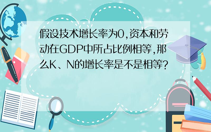 假设技术增长率为0,资本和劳动在GDP中所占比例相等,那么K、N的增长率是不是相等?