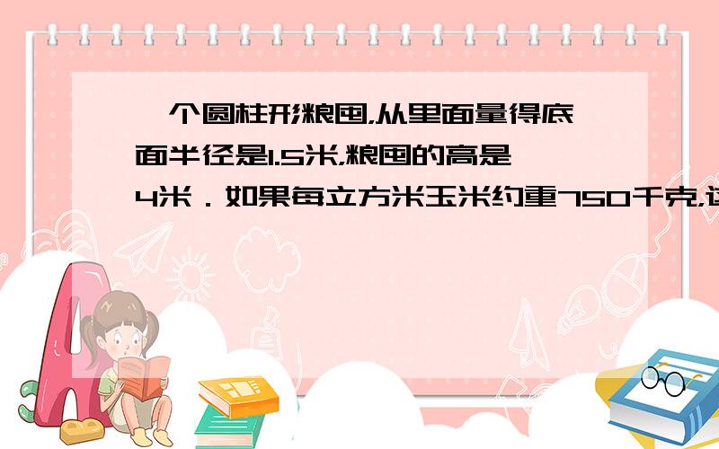 一个圆柱形粮囤，从里面量得底面半径是1.5米，粮囤的高是4米．如果每立方米玉米约重750千克，这个粮囤能装多少吨玉米？