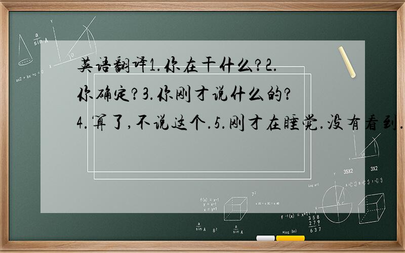 英语翻译1.你在干什么?2.你确定?3.你刚才说什么的?4.算了,不说这个.5.刚才在睡觉.没有看到..6..7.知道就