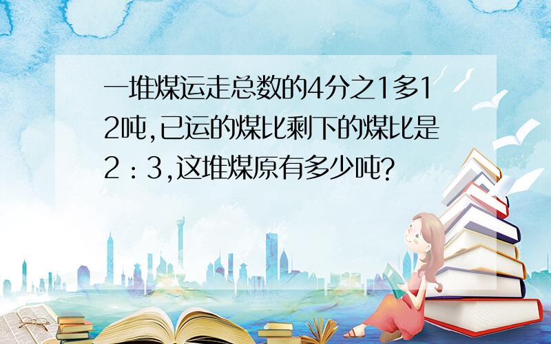 一堆煤运走总数的4分之1多12吨,已运的煤比剩下的煤比是2：3,这堆煤原有多少吨?