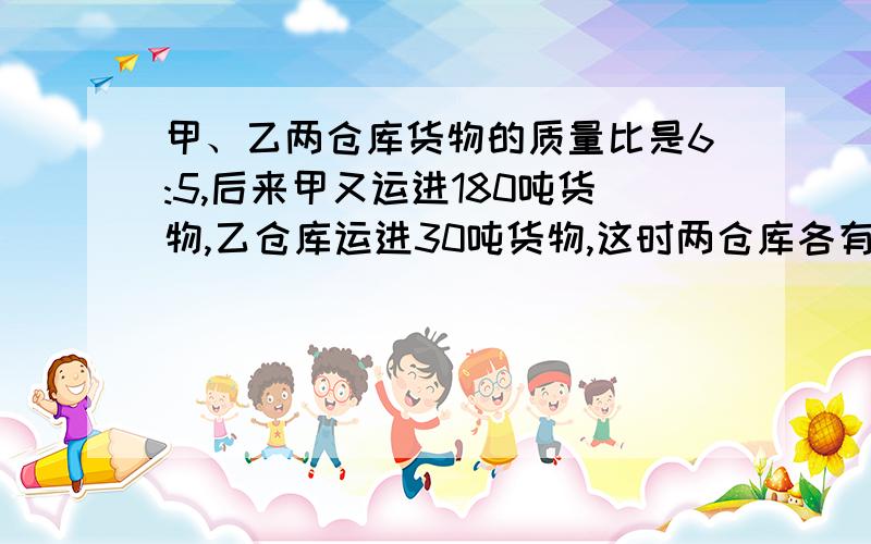 甲、乙两仓库货物的质量比是6:5,后来甲又运进180吨货物,乙仓库运进30吨货物,这时两仓库各有多少吨货物?