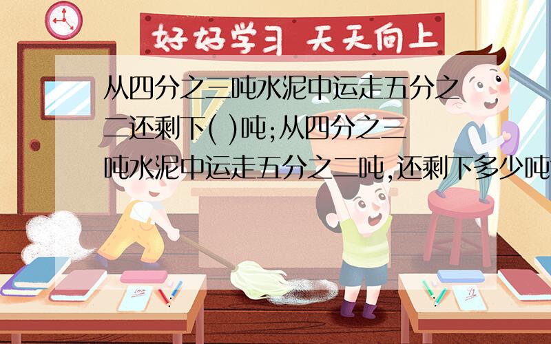 从四分之三吨水泥中运走五分之二还剩下( )吨;从四分之三吨水泥中运走五分之二吨,还剩下多少吨?