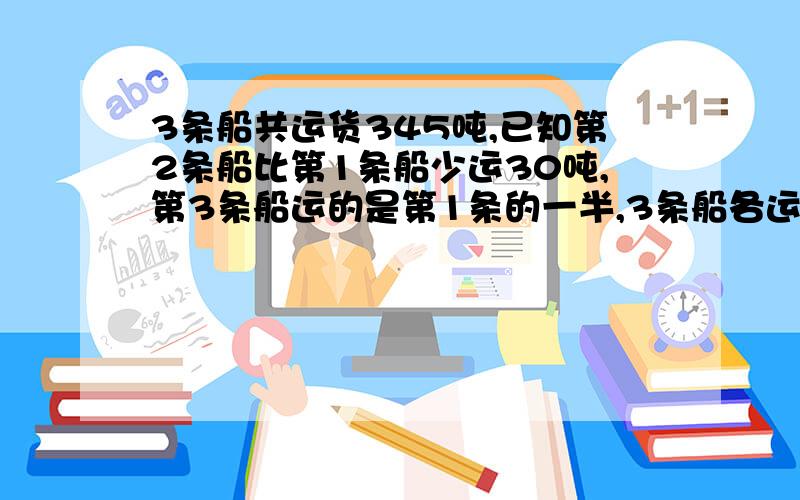 3条船共运货345吨,已知第2条船比第1条船少运30吨,第3条船运的是第1条的一半,3条船各运货多少吨?