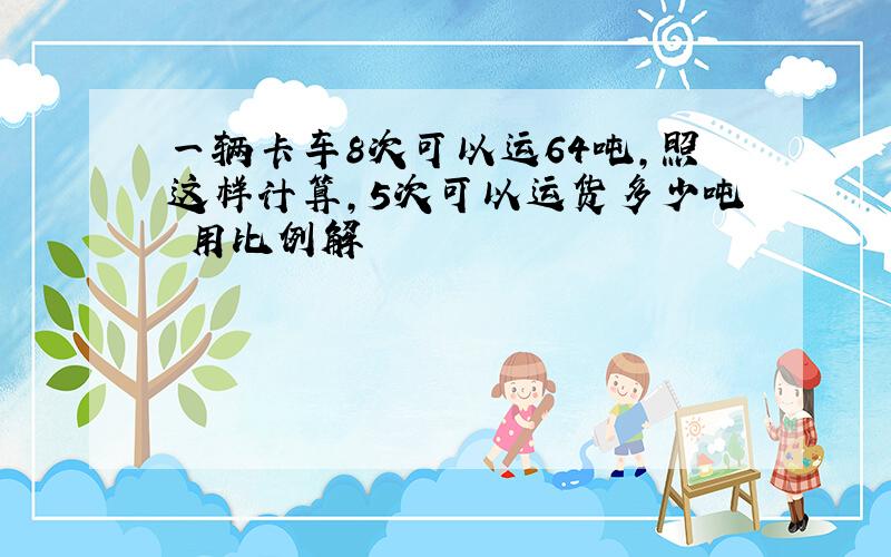 一辆卡车8次可以运64吨,照这样计算,5次可以运货多少吨 用比例解