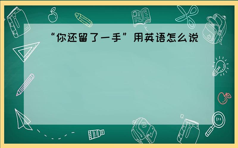 “你还留了一手”用英语怎么说