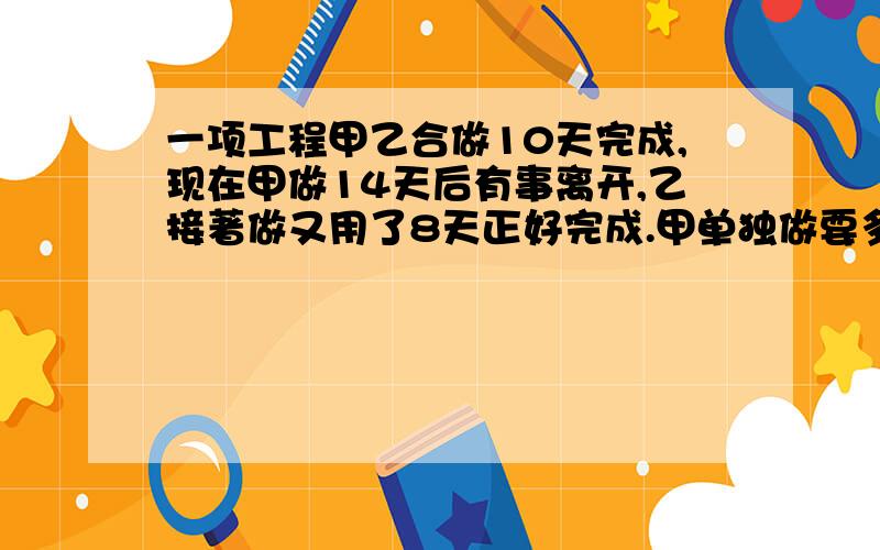 一项工程甲乙合做10天完成,现在甲做14天后有事离开,乙接著做又用了8天正好完成.甲单独做要多少天?