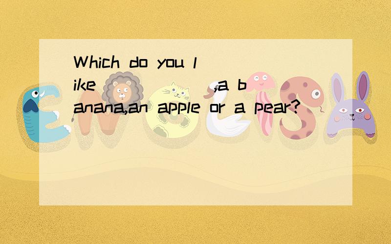 Which do you like ______,a banana,an apple or a pear?